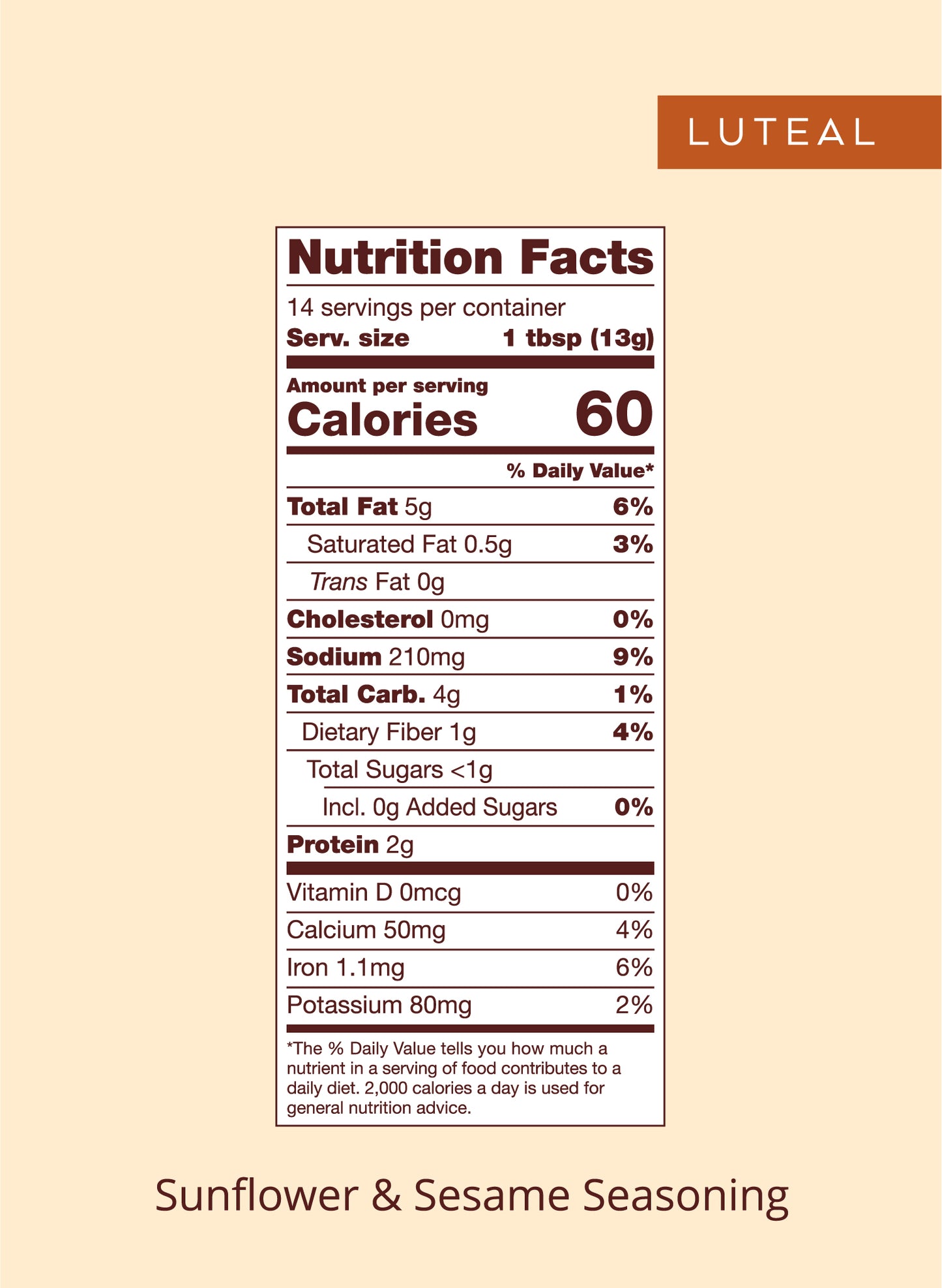 Nutrition panel for Luteal seed blend:

Total Fat, 5g, 6% daily value.
Saturated Fat, 0.5g, 3% daily value.
Trans Fat, 0g.
Cholesterol, 0mg.
Sodium, 210mg, 9% daily value.
Total Carb, 4g, 1% daily value.
Dietary Fiber, 1g, 4% daily value.
Total Sugars, <1g.
Protein 2g.

Vitamin D, 0mcg, 0% daily value.
Calcium, 50mg, 4% daily value.
Iron, 1.1mg, 6% daily value.
Potassium, 80mg, 2% daily value.